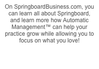 On SpringboardBusiness.com, you can learn all about Springboard, and learn more how Automatic Management™ can help your practice grow while allowing you to focus on what you love!